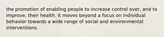 the promotion of enabling people to increase control over, and to improve, their health. It moves beyond a focus on individual behavior towards a wide range of social and environmental interventions.