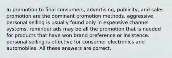 In promotion to final consumers, advertising, publicity, and sales promotion are the dominant promotion methods. aggressive personal selling is usually found only in expensive channel systems. reminder ads may be all the promotion that is needed for products that have won brand preference or insistence. personal selling is effective for consumer electronics and automobiles. All these answers are correct.