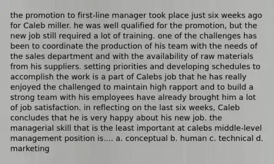 the promotion to first-line manager took place just six weeks ago for Caleb miller. he was well qualified for the promotion, but the new job still required a lot of training. one of the challenges has been to coordinate the production of his team with the needs of the sales department and with the availability of raw materials from his suppliers. setting priorities and developing schedules to accomplish the work is a part of Calebs job that he has really enjoyed the challenged to maintain high rapport and to build a strong team with his employees have already brought him a lot of job satisfaction. in reflecting on the last six weeks, Caleb concludes that he is very happy about his new job. the managerial skill that is the least important at calebs middle-level management position is.... a. conceptual b. human c. technical d. marketing