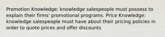 Promotion Knowledge: knowledge salespeople must possess to explain their firms' promotional programs. Price Knowledge: knowledge salespeople must have about their pricing policies in order to quote prices and offer discounts