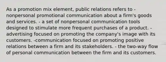 As a promotion mix element, public relations refers to - nonpersonal promotional communication about a firm's goods and services. - a set of nonpersonal communication tools designed to stimulate more frequent purchases of a product. -advertising focused on promoting the company's image with its customers. -communication focused on promoting positive relations between a firm and its stakeholders. - the two-way flow of personal communication between the firm and its customers.