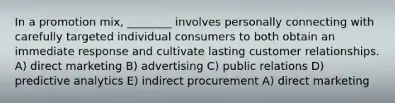 In a promotion mix, ________ involves personally connecting with carefully targeted individual consumers to both obtain an immediate response and cultivate lasting customer relationships. A) direct marketing B) advertising C) public relations D) predictive analytics E) indirect procurement A) direct marketing