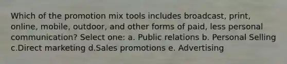 Which of the promotion mix tools includes​ broadcast, print,​ online, mobile,​ outdoor, and other forms of ​paid, less personal communication? Select one: a. Public relations b. Personal Selling c.Direct marketing d.Sales promotions e. Advertising