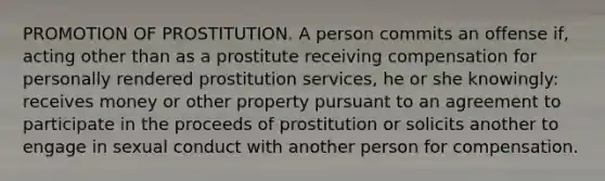 PROMOTION OF PROSTITUTION. A person commits an offense if, acting other than as a prostitute receiving compensation for personally rendered prostitution services, he or she knowingly: receives money or other property pursuant to an agreement to participate in the proceeds of prostitution or solicits another to engage in sexual conduct with another person for compensation.