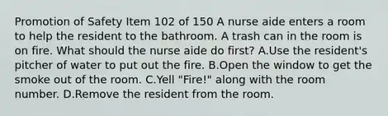 Promotion of Safety Item 102 of 150 A nurse aide enters a room to help the resident to the bathroom. A trash can in the room is on fire. What should the nurse aide do first? A.Use the resident's pitcher of water to put out the fire. B.Open the window to get the smoke out of the room. C.Yell "Fire!" along with the room number. D.Remove the resident from the room.