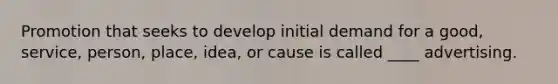 Promotion that seeks to develop initial demand for a good, service, person, place, idea, or cause is called ____ advertising.