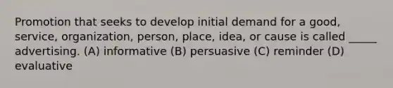 Promotion that seeks to develop initial demand for a good, service, organization, person, place, idea, or cause is called _____ advertising. (A) informative (B) persuasive (C) reminder (D) evaluative