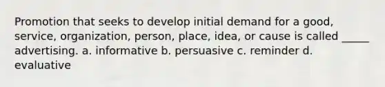 Promotion that seeks to develop initial demand for a good, service, organization, person, place, idea, or cause is called _____ advertising. a. informative b. persuasive c. reminder d. evaluative