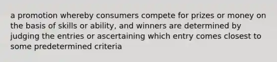 a promotion whereby consumers compete for prizes or money on the basis of skills or ability, and winners are determined by judging the entries or ascertaining which entry comes closest to some predetermined criteria