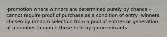 -promotion where winners are determined purely by chance -cannot require proof of purchase as a condition of entry -winners chosen by random selection from a pool of entries or generation of a number to match those held by game entrants