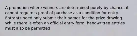 A promotion where winners are determined purely by chance; it cannot require a proof of purchase as a condition for entry. Entrants need only submit their names for the prize drawing. While there is often an official entry form, handwritten entries must also be permitted