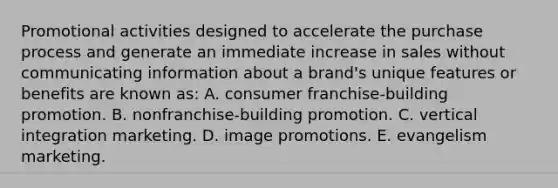 Promotional activities designed to accelerate the purchase process and generate an immediate increase in sales without communicating information about a brand's unique features or benefits are known as: A. consumer franchise-building promotion. B. nonfranchise-building promotion. C. vertical integration marketing. D. image promotions. E. evangelism marketing.