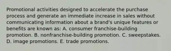 Promotional activities designed to accelerate the purchase process and generate an immediate increase in sales without communicating information about a brand's unique features or benefits are known as: A. consumer franchise-building promotion. B. nonfranchise-building promotion. C. sweepstakes. D. image promotions. E. trade promotions.