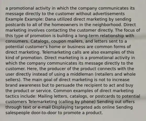 a promotional activity in which the company communicates its message directly to the customer without advertisements Example Example: Dana utilized direct marketing by sending postcards to all of the homeowners in the neighborhood. Direct marketing involves contacting the customer directly. The focus of this type of promotion is building a long-term relationship with consumers. Catalogs, coupon mailers, and letters sent to a potential customer's home or business are common forms of direct marketing. Telemarketing calls are also examples of this kind of promotion. Direct marketing is a promotional activity in which the company communicates its message directly to the customer. Here, the producer of the product connects with the user directly instead of using a middleman (retailers and whole sellers). The main goal of direct marketing is not to increase brand awareness but to persuade the recipient to act and buy the product or service. Common examples of direct marketing tactics include: Mailing letters, catalogs, or postcards to potential customers Telemarketing (calling by phone) Sending out offers through text or e-mail Displaying targeted ads online Sending salespeople door-to-door to promote a product.