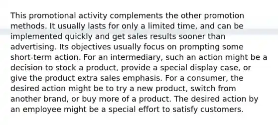 This promotional activity complements the other promotion methods. It usually lasts for only a limited time, and can be implemented quickly and get sales results sooner than advertising. Its objectives usually focus on prompting some short-term action. For an intermediary, such an action might be a decision to stock a product, provide a special display case, or give the product extra sales emphasis. For a consumer, the desired action might be to try a new product, switch from another brand, or buy more of a product. The desired action by an employee might be a special effort to satisfy customers.