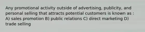 Any promotional activity outside of advertising, publicity, and personal selling that attracts potential customers is known as : A) sales promotion B) public relations C) direct marketing D) trade selling