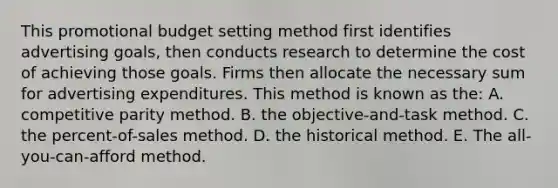 This promotional budget setting method first identifies advertising goals, then conducts research to determine the cost of achieving those goals. Firms then allocate the necessary sum for advertising expenditures. This method is known as the: A. competitive parity method. B. the objective-and-task method. C. the percent-of-sales method. D. the historical method. E. The all-you-can-afford method.