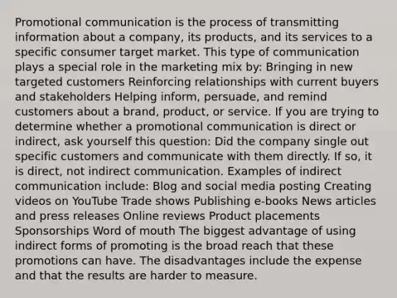 Promotional communication is the process of transmitting information about a company, its products, and its services to a specific consumer target market. This type of communication plays a special role in the marketing mix by: Bringing in new targeted customers Reinforcing relationships with current buyers and stakeholders Helping inform, persuade, and remind customers about a brand, product, or service. If you are trying to determine whether a promotional communication is direct or indirect, ask yourself this question: Did the company single out specific customers and communicate with them directly. If so, it is direct, not indirect communication. Examples of indirect communication include: Blog and social media posting Creating videos on YouTube Trade shows Publishing e-books News articles and press releases Online reviews Product placements Sponsorships Word of mouth The biggest advantage of using indirect forms of promoting is the broad reach that these promotions can have. The disadvantages include the expense and that the results are harder to measure.