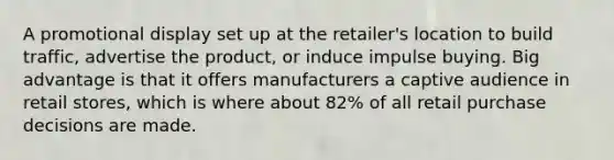 A promotional display set up at the retailer's location to build traffic, advertise the product, or induce impulse buying. Big advantage is that it offers manufacturers a captive audience in retail stores, which is where about 82% of all retail purchase decisions are made.