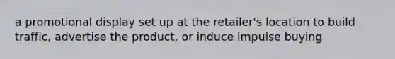 a promotional display set up at the retailer's location to build traffic, advertise the product, or induce impulse buying