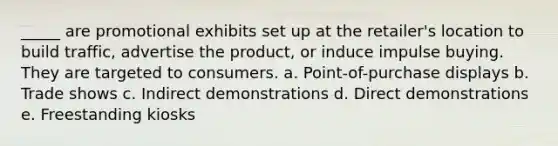 _____ are promotional exhibits set up at the retailer's location to build traffic, advertise the product, or induce impulse buying. They are targeted to consumers. a. Point-of-purchase displays b. Trade shows c. Indirect demonstrations d. Direct demonstrations e. Freestanding kiosks