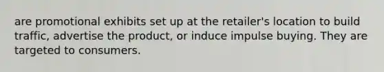are promotional exhibits set up at the retailer's location to build traffic, advertise the product, or induce impulse buying. They are targeted to consumers.
