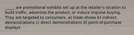 _____ are promotional exhibits set up at the retailer's location to build traffic, advertise the product, or induce impulse buying. They are targeted to consumers. a) trade shows b) indirect demonstrations c) direct demonstrations d) point-of-purchase displays