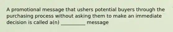 A promotional message that ushers potential buyers through the purchasing process without asking them to make an immediate decision is called a(n) __________ message