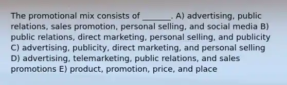 The promotional mix consists of _______. A) advertising, public relations, sales promotion, personal selling, and social media B) public relations, direct marketing, personal selling, and publicity C) advertising, publicity, direct marketing, and personal selling D) advertising, telemarketing, public relations, and sales promotions E) product, promotion, price, and place