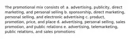 The promotional mix consists of: a. advertising, publicity, direct marketing, and personal selling b. sponsorship, direct marketing, personal selling, and electronic advertising c. product, promotion, price, and place d. advertising, personal selling, sales promotion, and public relations e. advertising, telemarketing, public relations, and sales promotions