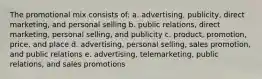 The promotional mix consists of: a. advertising, publicity, direct marketing, and personal selling b. public relations, direct marketing, personal selling, and publicity c. product, promotion, price, and place d. advertising, personal selling, sales promotion, and public relations e. advertising, telemarketing, public relations, and sales promotions