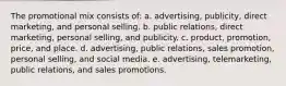 The promotional mix consists of: a. advertising, publicity, direct marketing, and personal selling. b. public relations, direct marketing, personal selling, and publicity. c. product, promotion, price, and place. d. advertising, public relations, sales promotion, personal selling, and social media. e. advertising, telemarketing, public relations, and sales promotions.