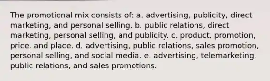 The promotional mix consists of: a. advertising, publicity, direct marketing, and personal selling. b. public relations, direct marketing, personal selling, and publicity. c. product, promotion, price, and place. d. advertising, public relations, sales promotion, personal selling, and social media. e. advertising, telemarketing, public relations, and sales promotions.