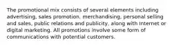 The promotional mix consists of several elements including advertising, sales promotion, merchandising, personal selling and sales, public relations and publicity, along with Internet or digital marketing. All promotions involve some form of communications with potential customers.