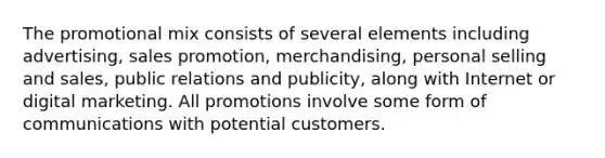 The promotional mix consists of several elements including advertising, sales promotion, merchandising, personal selling and sales, public relations and publicity, along with Internet or digital marketing. All promotions involve some form of communications with potential customers.