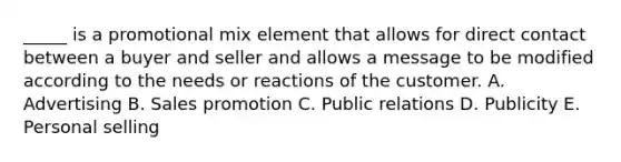 _____ is a promotional mix element that allows for direct contact between a buyer and seller and allows a message to be modified according to the needs or reactions of the customer. A. Advertising B. Sales promotion C. Public relations D. Publicity E. Personal selling