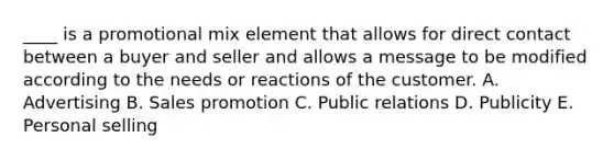 ____ is a promotional mix element that allows for direct contact between a buyer and seller and allows a message to be modified according to the needs or reactions of the customer. A. Advertising B. Sales promotion C. Public relations D. Publicity E. Personal selling