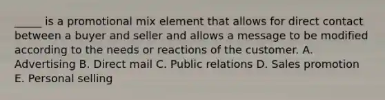 _____ is a promotional mix element that allows for direct contact between a buyer and seller and allows a message to be modified according to the needs or reactions of the customer. A. Advertising B. Direct mail C. Public relations D. Sales promotion E. Personal selling