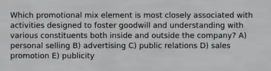 Which promotional mix element is most closely associated with activities designed to foster goodwill and understanding with various constituents both inside and outside the company? A) personal selling B) advertising C) public relations D) sales promotion E) publicity