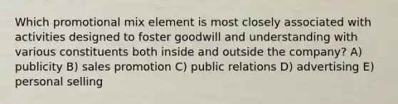 Which promotional mix element is most closely associated with activities designed to foster goodwill and understanding with various constituents both inside and outside the company? A) publicity B) sales promotion C) public relations D) advertising E) personal selling