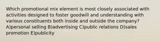 Which promotional mix element is most closely associated with activities designed to foster goodwill and understanding with various constituents both inside and outside the company? A)personal selling B)advertising C)public relations D)sales promotion E)publicity