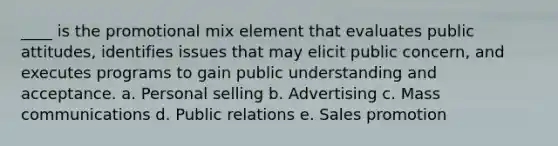 ____ is the promotional mix element that evaluates public attitudes, identifies issues that may elicit public concern, and executes programs to gain public understanding and acceptance. a. Personal selling b. Advertising c. Mass communications d. Public relations e. Sales promotion