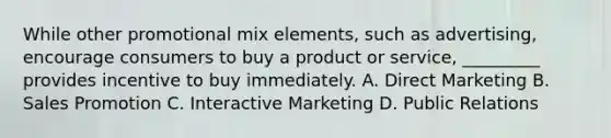 While other promotional mix elements, such as advertising, encourage consumers to buy a product or service, _________ provides incentive to buy immediately. A. Direct Marketing B. Sales Promotion C. Interactive Marketing D. Public Relations