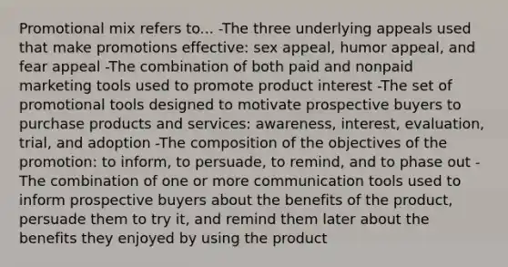 Promotional mix refers to... -The three underlying appeals used that make promotions effective: sex appeal, humor appeal, and fear appeal -The combination of both paid and nonpaid marketing tools used to promote product interest -The set of promotional tools designed to motivate prospective buyers to purchase products and services: awareness, interest, evaluation, trial, and adoption -The composition of the objectives of the promotion: to inform, to persuade, to remind, and to phase out -The combination of one or more communication tools used to inform prospective buyers about the benefits of the product, persuade them to try it, and remind them later about the benefits they enjoyed by using the product