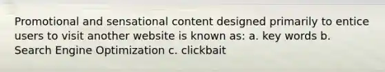 Promotional and sensational content designed primarily to entice users to visit another website is known as: a. key words b. Search Engine Optimization c. clickbait