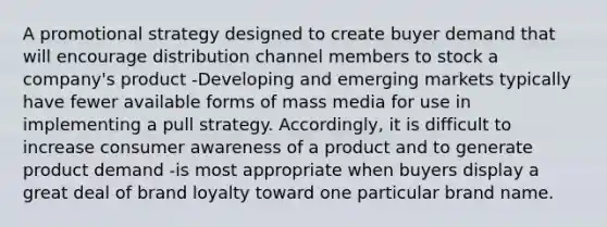 A promotional strategy designed to create buyer demand that will encourage distribution channel members to stock a company's product -Developing and emerging markets typically have fewer available forms of mass media for use in implementing a pull strategy. Accordingly, it is difficult to increase consumer awareness of a product and to generate product demand -is most appropriate when buyers display a great deal of brand loyalty toward one particular brand name.