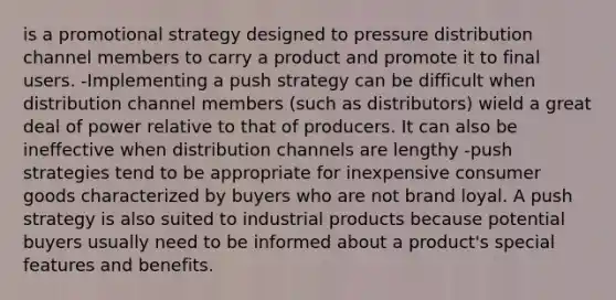 is a promotional strategy designed to pressure distribution channel members to carry a product and promote it to final users. -Implementing a push strategy can be difficult when distribution channel members (such as distributors) wield a great deal of power relative to that of producers. It can also be ineffective when distribution channels are lengthy -push strategies tend to be appropriate for inexpensive consumer goods characterized by buyers who are not brand loyal. A push strategy is also suited to industrial products because potential buyers usually need to be informed about a product's special features and benefits.