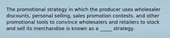 The promotional strategy in which the producer uses wholesaler discounts, personal selling, sales promotion contests, and other promotional tools to convince wholesalers and retailers to stock and sell its merchandise is known as a _____ strategy.