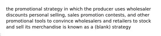 the promotional strategy in which the producer uses wholesaler discounts personal selling, sales promotion contests, and other promotional tools to convince wholesalers and retailers to stock and sell its merchandise is known as a (blank) strategy