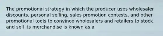 The promotional strategy in which the producer uses wholesaler discounts, personal selling, sales promotion contests, and other promotional tools to convince wholesalers and retailers to stock and sell its merchandise is known as a